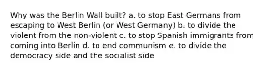 Why was the Berlin Wall built? a. to stop East Germans from escaping to West Berlin (or West Germany) b. to divide the violent from the non-violent c. to stop Spanish immigrants from coming into Berlin d. to end communism e. to divide the democracy side and the socialist side