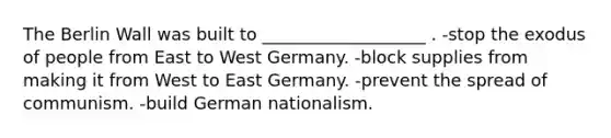 The Berlin Wall was built to ___________________ . -stop the exodus of people from East to West Germany. -block supplies from making it from West to East Germany. -prevent the spread of communism. -build German nationalism.