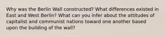 Why was the Berlin Wall constructed? What differences existed in East and West Berlin? What can you infer about the attitudes of capitalist and communist nations toward one another based upon the building of the wall?