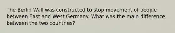 The Berlin Wall was constructed to stop movement of people between East and West Germany. What was the main difference between the two countries?