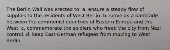 The Berlin Wall was erected to: a. ensure a steady flow of supplies to the residents of West Berlin. b. serve as a barricade between the communist countries of Eastern Europe and the West. c. commemorate the soldiers who freed the city from Nazi control. d. keep East German refugees from moving to West Berlin.