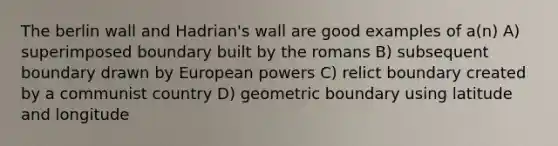 The berlin wall and Hadrian's wall are good examples of a(n) A) superimposed boundary built by the romans B) subsequent boundary drawn by European powers C) relict boundary created by a communist country D) geometric boundary using latitude and longitude