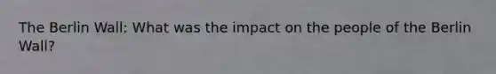 The Berlin Wall: What was the impact on the people of the Berlin Wall?
