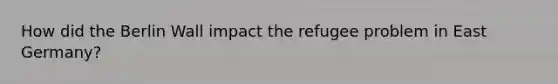 How did the Berlin Wall impact the refugee problem in East Germany?
