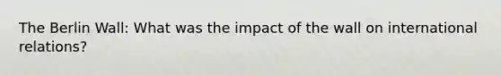 The Berlin Wall: What was the impact of the wall on international relations?