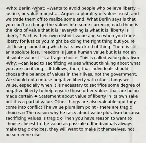-Who: Berlin -What: --Wants to avoid people who believe liberty = justice, or value monists. --Argues a plurality of values exist, and we trade them off to realize some end. What Berlin says is that you can't exchange the values into some currency, each thing is the kind of value that it is "everything is what it is, liberty is liberty." Each is their own distinct value and so when you trade liberty for justice you might be doing the right thing but you're still losing something which is its own kind of thing. There is still an absolute loss. Freedom is just a human value but it is not an absolute value. It is a tragic choice. This is called value pluralism -Why: --can lead to sacrificing values without thinking about what you are sacrificing. --It follows, then, that individuals should choose the balance of values in their lives, not the government. We should not confuse negative liberty with other things we value, especially when it is necessary to sacrifice some degree of negative liberty to help ensure those other values that are being made certain ♣ Statement about value of liberty in its own sake but it is a partial value. Other things are also valuable and they come into conflict The value pluralism point - there are tragic choices o The reason why he talks about value pluralism because sacrificing values is tragic o Then you have reason to want to choose closest to the value as possible o If individuals always make tragic choices, they will want to make it themselves, not be someone else