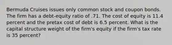 Bermuda Cruises issues only common stock and coupon bonds. The firm has a debt-equity ratio of .71. The cost of equity is 11.4 percent and the pretax cost of debt is 6.5 percent. What is the capital structure weight of the firm's equity if the firm's tax rate is 35 percent?