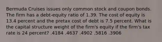 Bermuda Cruises issues only common stock and coupon bonds. The firm has a debt-equity ratio of 1.39. The cost of equity is 13.4 percent and the pretax cost of debt is 7.5 percent. What is the capital structure weight of the firm's equity if the firm's tax rate is 24 percent? .4184 .4637 .4902 .5816 .3906