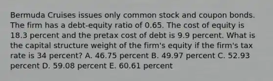 Bermuda Cruises issues only common stock and coupon bonds. The firm has a debt-equity ratio of 0.65. The cost of equity is 18.3 percent and the pretax cost of debt is 9.9 percent. What is the capital structure weight of the firm's equity if the firm's tax rate is 34 percent? A. 46.75 percent B. 49.97 percent C. 52.93 percent D. 59.08 percent E. 60.61 percent