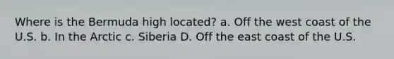 Where is the Bermuda high located? a. Off the west coast of the U.S. b. In the Arctic c. Siberia D. Off the east coast of the U.S.