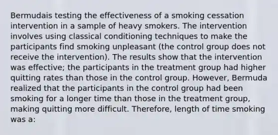 Bermudais testing the effectiveness of a smoking cessation intervention in a sample of heavy smokers. The intervention involves using classical conditioning techniques to make the participants find smoking unpleasant (the control group does not receive the intervention). The results show that the intervention was effective; the participants in the treatment group had higher quitting rates than those in the control group. However, Bermuda realized that the participants in the control group had been smoking for a longer time than those in the treatment group, making quitting more difficult. Therefore, length of time smoking was a: