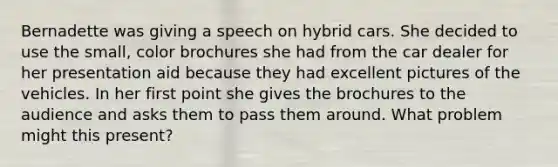 Bernadette was giving a speech on hybrid cars. She decided to use the small, color brochures she had from the car dealer for her presentation aid because they had excellent pictures of the vehicles. In her first point she gives the brochures to the audience and asks them to pass them around. What problem might this present?