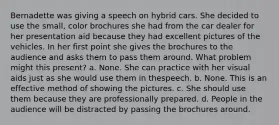 Bernadette was giving a speech on hybrid cars. She decided to use the small, color brochures she had from the car dealer for her presentation aid because they had excellent pictures of the vehicles. In her first point she gives the brochures to the audience and asks them to pass them around. What problem might this present? a. None. She can practice with her visual aids just as she would use them in thespeech. b. None. This is an effective method of showing the pictures. c. She should use them because they are professionally prepared. d. People in the audience will be distracted by passing the brochures around.