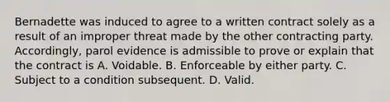 Bernadette was induced to agree to a written contract solely as a result of an improper threat made by the other contracting party. Accordingly, parol evidence is admissible to prove or explain that the contract is A. Voidable. B. Enforceable by either party. C. Subject to a condition subsequent. D. Valid.