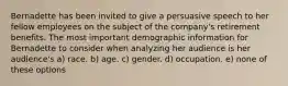 Bernadette has been invited to give a persuasive speech to her fellow employees on the subject of the company's retirement benefits. The most important demographic information for Bernadette to consider when analyzing her audience is her audience's a) race. b) age. c) gender. d) occupation. e) none of these options