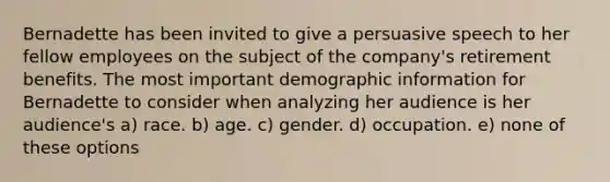 Bernadette has been invited to give a persuasive speech to her fellow employees on the subject of the company's retirement benefits. The most important demographic information for Bernadette to consider when analyzing her audience is her audience's a) race. b) age. c) gender. d) occupation. e) none of these options