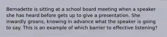 Bernadette is sitting at a school board meeting when a speaker she has heard before gets up to give a presentation. She inwardly groans, knowing in advance what the speaker is going to say. This is an example of which barrier to effective listening?