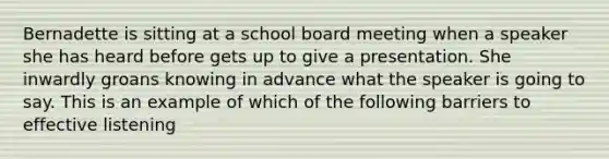 Bernadette is sitting at a school board meeting when a speaker she has heard before gets up to give a presentation. She inwardly groans knowing in advance what the speaker is going to say. This is an example of which of the following barriers to effective listening