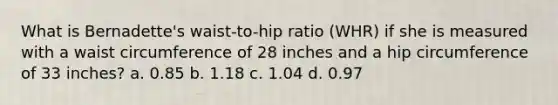 What is Bernadette's waist-to-hip ratio (WHR) if she is measured with a waist circumference of 28 inches and a hip circumference of 33 inches? a. 0.85 b. 1.18 c. 1.04 d. 0.97