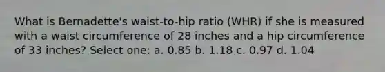 What is Bernadette's waist-to-hip ratio (WHR) if she is measured with a waist circumference of 28 inches and a hip circumference of 33 inches? Select one: a. 0.85 b. 1.18 c. 0.97 d. 1.04