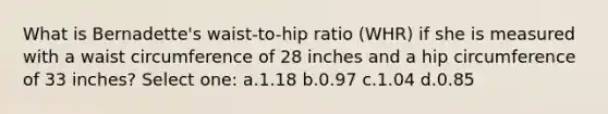 What is Bernadette's waist-to-hip ratio (WHR) if she is measured with a waist circumference of 28 inches and a hip circumference of 33 inches? Select one: a.1.18 b.0.97 c.1.04 d.0.85