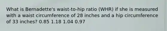 What is Bernadette's waist-to-hip ratio (WHR) if she is measured with a waist circumference of 28 inches and a hip circumference of 33 inches? 0.85 1.18 1.04 0.97