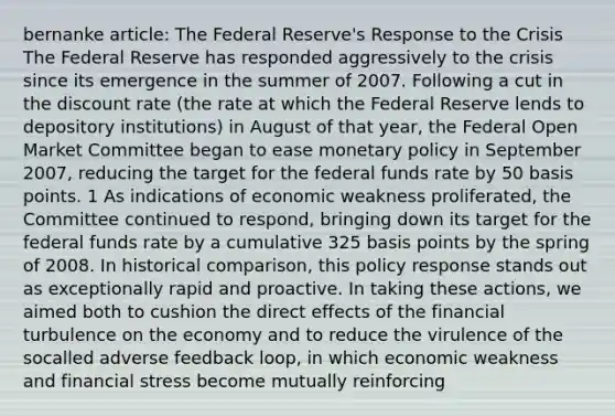 bernanke article: The Federal Reserve's Response to the Crisis The Federal Reserve has responded aggressively to the crisis since its emergence in the summer of 2007. Following a cut in the discount rate (the rate at which the Federal Reserve lends to depository institutions) in August of that year, the Federal Open Market Committee began to ease monetary policy in September 2007, reducing the target for the federal funds rate by 50 basis points. 1 As indications of economic weakness proliferated, the Committee continued to respond, bringing down its target for the federal funds rate by a cumulative 325 basis points by the spring of 2008. In historical comparison, this policy response stands out as exceptionally rapid and proactive. In taking these actions, we aimed both to cushion the direct effects of the financial turbulence on the economy and to reduce the virulence of the socalled adverse feedback loop, in which economic weakness and financial stress become mutually reinforcing