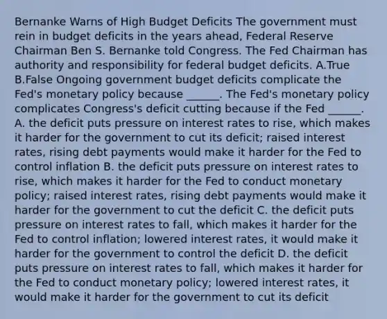 Bernanke Warns of High Budget Deficits The government must rein in budget deficits in the years​ ahead, Federal Reserve Chairman Ben S. Bernanke told Congress. The Fed Chairman has authority and responsibility for federal budget deficits. A.True B.False Ongoing government budget deficits complicate the​ Fed's monetary policy because​ ______. The​ Fed's monetary policy complicates​ Congress's deficit cutting because if the Fed​ ______. A. the deficit puts pressure on interest rates to​ rise, which makes it harder for the government to cut its​ deficit; raised interest​ rates, rising debt payments would make it harder for the Fed to control inflation B. the deficit puts pressure on interest rates to​ rise, which makes it harder for the Fed to conduct monetary​ policy; raised interest​ rates, rising debt payments would make it harder for the government to cut the deficit C. the deficit puts pressure on interest rates to​ fall, which makes it harder for the Fed to control​ inflation; lowered interest​ rates, it would make it harder for the government to control the deficit D. the deficit puts pressure on interest rates to​ fall, which makes it harder for the Fed to conduct monetary​ policy; lowered interest​ rates, it would make it harder for the government to cut its deficit