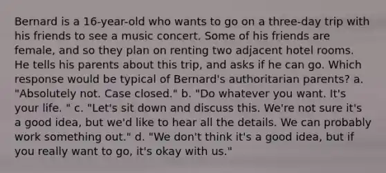 Bernard is a 16-year-old who wants to go on a three-day trip with his friends to see a music concert. Some of his friends are female, and so they plan on renting two adjacent hotel rooms. He tells his parents about this trip, and asks if he can go. Which response would be typical of Bernard's authoritarian parents? a. "Absolutely not. Case closed." b. "Do whatever you want. It's your life. " c. "Let's sit down and discuss this. We're not sure it's a good idea, but we'd like to hear all the details. We can probably work something out." d. "We don't think it's a good idea, but if you really want to go, it's okay with us."