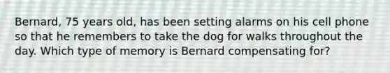 Bernard, 75 years old, has been setting alarms on his cell phone so that he remembers to take the dog for walks throughout the day. Which type of memory is Bernard compensating for?