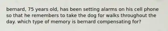 bernard, 75 years old, has been setting alarms on his cell phone so that he remembers to take the dog for walks throughout the day. which type of memory is bernard compensating for?