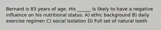 Bernard is 83 years of age. His ______ Is likely to have a negative influence on his nutritional status. A) ethic background B) daily exercise regimen C) social isolation D) Full set of natural teeth