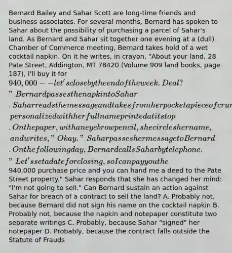 Bernard Bailey and Sahar Scott are long-time friends and business associates. For several months, Bernard has spoken to Sahar about the possibility of purchasing a parcel of Sahar's land. As Bernard and Sahar sit together one evening at a (dull) Chamber of Commerce meeting, Bernard takes hold of a wet cocktail napkin. On it he writes, in crayon, "About your land, 28 Pate Street, Addington, MT 78420 (Volume 909 land books, page 187), I'll buy it for 940,000 -- let's close by the end of the week. Deal?" Bernard passes the napkin to Sahar. Sahar reads the message and takes from her pocket a piece of crumpled notepaper, personalized with her full name printed at its top. On the paper, with an eyebrow pencil, she circles her name, and writes, "Okay." Sahar passes her message to Bernard. On the following day, Bernard calls Sahar by telephone. "Let's set a date for closing, so I can pay you the940,000 purchase price and you can hand me a deed to the Pate Street property." Sahar responds that she has changed her mind: "I'm not going to sell." Can Bernard sustain an action against Sahar for breach of a contract to sell the land? A. Probably not, because Bernard did not sign his name on the cocktail napkin B. Probably not, because the napkin and notepaper constitute two separate writings C. Probably, because Sahar "signed" her notepaper D. Probably, because the contract falls outside the Statute of Frauds
