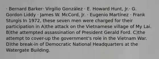 · Bernard Barker· Virgilio González · E. Howard Hunt, Jr.· G. Gordon Liddy · James W. McCord, Jr. · Eugenio Martínez · Frank Sturgis In 1972, these seven men were charged for their participation in A)the attack on the Vietnamese village of My Lai. B)the attempted assassination of President Gerald Ford. C)the attempt to cover-up the government's role in the Vietnam War. D)the break-in of Democratic National Headquarters at the Watergate Building.