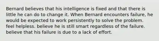 Bernard believes that his intelligence is fixed and that there is little he can do to change it. When Bernard encounters failure, he would be expected to work persistently to solve the problem. feel helpless. believe he is still smart regardless of the failure. believe that his failure is due to a lack of effort.