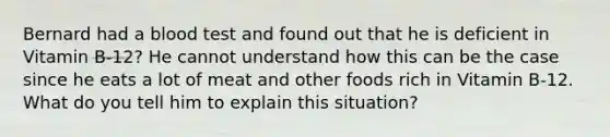 Bernard had a blood test and found out that he is deficient in Vitamin B-12? He cannot understand how this can be the case since he eats a lot of meat and other foods rich in Vitamin B-12. What do you tell him to explain this situation?