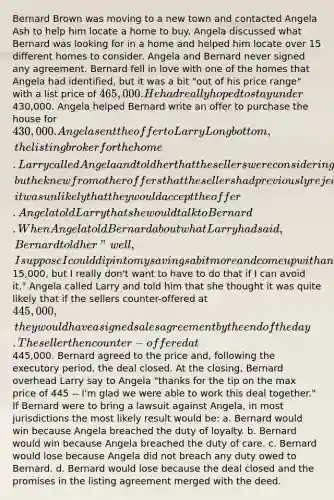 Bernard Brown was moving to a new town and contacted Angela Ash to help him locate a home to buy. Angela discussed what Bernard was looking for in a home and helped him locate over 15 different homes to consider. Angela and Bernard never signed any agreement. Bernard fell in love with one of the homes that Angela had identified, but it was a bit "out of his price range" with a list price of 465,000. He had really hoped to stay under430,000. Angela helped Bernard write an offer to purchase the house for 430,000. Angela sent the offer to Larry Longbottom, the listing broker for the home. Larry called Angela and told her that the sellers were considering Bernard's offer, but he knew from other offers that the sellers had previously rejected, it was unlikely that they would accept the offer. Angela told Larry that she would talk to Bernard. When Angela told Bernard about what Larry had said, Bernard told her "well, I suppose I could dip into my savings a bit more and come up with another15,000, but I really don't want to have to do that if I can avoid it." Angela called Larry and told him that she thought it was quite likely that if the sellers counter-offered at 445,000, they would have a signed sales agreement by the end of the day. The seller then counter-offered at445,000. Bernard agreed to the price and, following the executory period, the deal closed. At the closing, Bernard overhead Larry say to Angela "thanks for the tip on the max price of 445 -- I'm glad we were able to work this deal together." If Bernard were to bring a lawsuit against Angela, in most jurisdictions the most likely result would be: a. Bernard would win because Angela breached the duty of loyalty. b. Bernard would win because Angela breached the duty of care. c. Bernard would lose because Angela did not breach any duty owed to Bernard. d. Bernard would lose because the deal closed and the promises in the listing agreement merged with the deed.