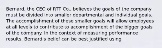 Bernard, the CEO of RTT Co., believes the goals of the company must be divided into smaller departmental and individual goals. The accomplishment of these smaller goals will allow employees at all levels to contribute to accomplishment of the bigger goals of the company. In the context of measuring performance results, Bernard's belief can be best justified using