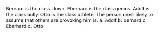 Bernard is the class clown. Eberhard is the class genius. Adolf is the class bully. Otto is the class athlete. The person most likely to assume that others are provoking him is. a. Adolf b. Bernard c. Eberhard d. Otto