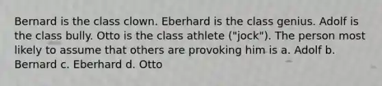 Bernard is the class clown. Eberhard is the class genius. Adolf is the class bully. Otto is the class athlete ("jock"). The person most likely to assume that others are provoking him is a. Adolf b. Bernard c. Eberhard d. Otto