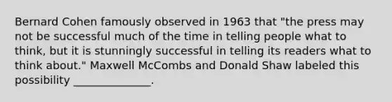 Bernard Cohen famously observed in 1963 that "the press may not be successful much of the time in telling people what to think, but it is stunningly successful in telling its readers what to think about." Maxwell McCombs and Donald Shaw labeled this possibility ______________.