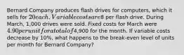 Bernard Company produces flash drives for computers, which it sells for 20 each. Variable costs are8 per flash drive. During March, 1,000 drives were sold. Fixed costs for March were 4.90 per unit for a total of4,900 for the month. If variable costs decrease by 10%, what happens to the break-even level of units per month for Bernard Company?