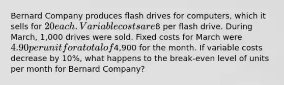 Bernard Company produces flash drives for computers, which it sells for 20 each. Variable costs are8 per flash drive. During March, 1,000 drives were sold. Fixed costs for March were 4.90 per unit for a total of4,900 for the month. If variable costs decrease by 10%, what happens to the break-even level of units per month for Bernard Company?