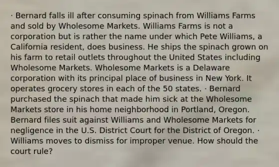 · Bernard falls ill after consuming spinach from Williams Farms and sold by Wholesome Markets. Williams Farms is not a corporation but is rather the name under which Pete Williams, a California resident, does business. He ships the spinach grown on his farm to retail outlets throughout the United States including Wholesome Markets. Wholesome Markets is a Delaware corporation with its principal place of business in New York. It operates grocery stores in each of the 50 states. · Bernard purchased the spinach that made him sick at the Wholesome Markets store in his home neighborhood in Portland, Oregon. Bernard files suit against Williams and Wholesome Markets for negligence in the U.S. District Court for the District of Oregon. · Williams moves to dismiss for improper venue. How should the court rule?