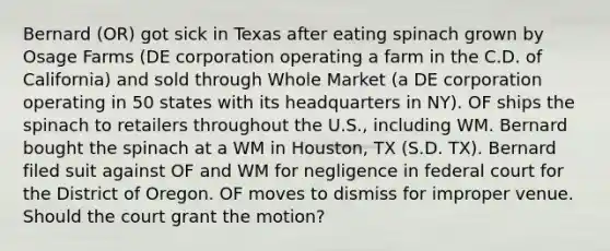 Bernard (OR) got sick in Texas after eating spinach grown by Osage Farms (DE corporation operating a farm in the C.D. of California) and sold through Whole Market (a DE corporation operating in 50 states with its headquarters in NY). OF ships the spinach to retailers throughout the U.S., including WM. Bernard bought the spinach at a WM in Houston, TX (S.D. TX). Bernard filed suit against OF and WM for negligence in federal court for the District of Oregon. OF moves to dismiss for improper venue. Should the court grant the motion?