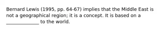 Bernard Lewis (1995, pp. 64-67) implies that the Middle East is not a geographical region; it is a concept. It is based on a ______________ to the world.