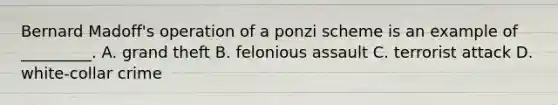 Bernard Madoff's operation of a ponzi scheme is an example of _________. A. grand theft B. felonious assault C. terrorist attack D. white-collar crime