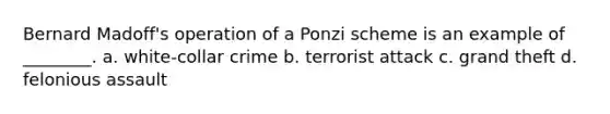 Bernard Madoff's operation of a Ponzi scheme is an example of ________. a. white-collar crime b. terrorist attack c. grand theft d. felonious assault