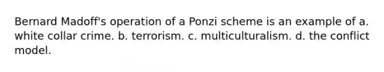 Bernard Madoff's operation of a Ponzi scheme is an example of a. white collar crime. b. terrorism. c. multiculturalism. d. the conflict model.