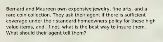 Bernard and Maureen own expensive jewelry, fine arts, and a rare coin collection. They ask their agent if there is sufficient coverage under their standard homeowners policy for these high value items, and, if not, what is the best way to insure them. What should their agent tell them?